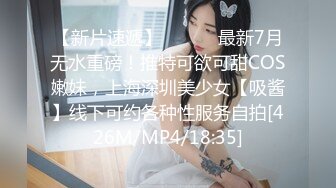 【新片速遞】 ⚫️⚫️最新7月无水重磅！推特可欲可甜COS嫩妹，上海深圳美少女【吸酱】线下可约各种性服务自拍[426M/MP4/18:35]