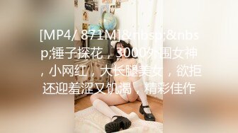 [MP4/ 871M]&nbsp;&nbsp;锤子探花，3000外围女神，小网红，大长腿美女，欲拒还迎羞涩又饥渴，精彩佳作