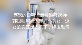 喜欢的日韩情侣自拍第26弹 韩国猥琐男人迷奸小美女，这女的实在是太美了，绝世颜值