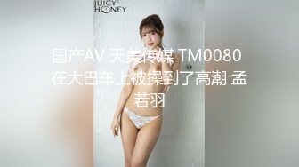 国产AV 天美传媒 TM0080 在大巴车上被操到了高潮 孟若羽