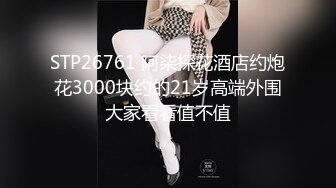 STP26761 阿柒探花酒店约炮花3000块约的21岁高端外围大家看看值不值