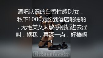 酒吧认识的白皙性感DJ女，私下1000元约到酒店啪啪啪，无毛美女太敏感刚插进去淫叫：操我，再深一点，好棒啊!