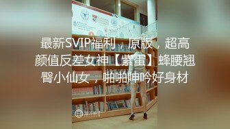 最新SVIP福利，原版，超高颜值反差女神【紫蛋】蜂腰翘臀小仙女，啪啪呻吟好身材