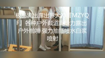 极品流出露出界大神『MZYQF』各种户外戴道具给力露出 户外啪啪 强力抽插喷水白浆喷射