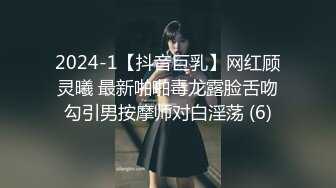 2024-1【抖音巨乳】网红顾灵曦 最新啪啪毒龙露脸舌吻勾引男按摩师对白淫荡 (6)