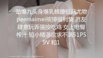 劲爆九头身爆乳蜂腰极品尤物peemaimei核弹福利集 男友肆意玩弄强按吃鸡 女上电臀榨汁 短小精湛欲求不满51P59V 和1