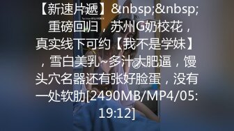 【新速片遞】&nbsp;&nbsp;⭐重磅回归，苏州G奶校花，真实线下可约【我不是学妹】，雪白美乳~多汁大肥逼，馒头穴名器还有张好脸蛋，没有一处软肋[2490MB/MP4/05:19:12]