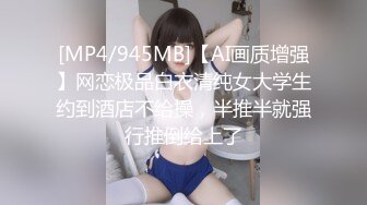 [MP4/945MB]【AI画质增强】网恋极品白衣清纯女大学生约到酒店不给操，半推半就强行推倒给上了