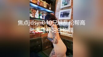 焦点jdsy-040兄妹乱伦帮高考表妹补习生物课