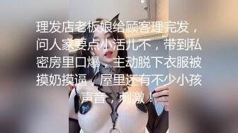 理发店老板娘给顾客理完发，问人家要点小活儿不，带到私密房里口爆，主动脱下衣服被摸奶摸逼，屋里还有不少小孩声音，刺激！