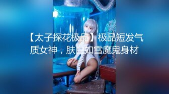 【太子探花极品】极品短发气质女神，肤白如雪魔鬼身材