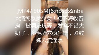 [MP4/ 905M]&nbsp;&nbsp;清纯系美少女！初下海收费房！被男友玩弄，发育不错大奶子，多毛骚穴疯狂揉，紧致嫩穴流淫水