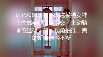 STP30613 极品尤物模特女神！性感美腿黑丝足交！主动骑乘位猛砸，第一视角抽插，爽的娇喘呻吟不断