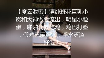 【度云泄密】清纯班花巨乳小岚和大神做爱流出，明星小脸蛋，啪啪调教吃鸡，鸡巴打脸，假鸡巴玩淫穴，淫水泛滥 好湿！