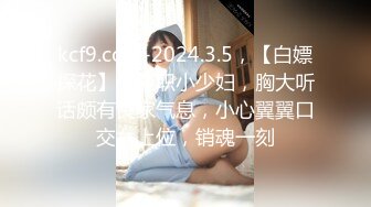 kcf9.com-2024.3.5，【白嫖探花】，兼职小少妇，胸大听话颇有良家气息，小心翼翼口交女上位，销魂一刻