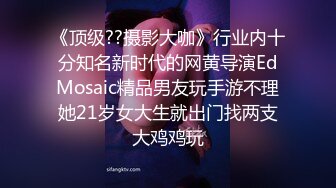 《顶级??摄影大咖》行业内十分知名新时代的网黄导演EdMosaic精品男友玩手游不理她21岁女大生就出门找两支大鸡鸡玩