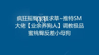 疯狂摇臀发骚求草~推特SM大佬【业余养狗人】调教极品蜜桃臀反差小母狗