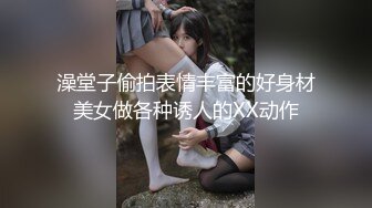 澡堂子偷拍表情丰富的好身材美女做各种诱人的XX动作