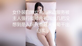 女仆装白嫩女孩当家政服务被主人强行拔掉内裤漏出几把没想到是人妖兴奋起来操菊干出白浆