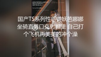 国产TS系列性感美妖芭娜娜坐骑直男口交射嘴里 自己打个飞机再美美的冲个澡