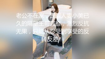 老公不在家，觊觎人妻小美已久的隔壁王哥强推，激烈反抗无果，只能从忍受到享受的反转反差！