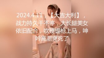 2024.4.11，【大吉大利】，战力持久干不停，大长腿美女依旧配合，吹硬提枪上马，呻吟高潮爽死了