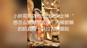 小胖哥酒店约炮白嫩的女神“想怎么操就怎么操”内裤都懒的脱直接一扒拉完美露脸