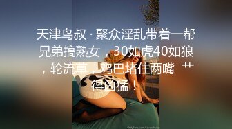 天津鸟叔 · 聚众淫乱带着一帮兄弟搞熟女，30如虎40如狼，轮流草，鸡巴堵住两嘴  艹得凶猛！