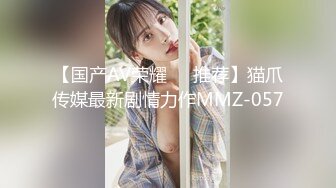 【国产AV荣耀❤️推荐】猫爪传媒最新剧情力作MMZ-057