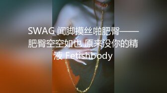 SWAG 闻脚摸丝啪肥臀——肥臀空空如也 原来没你的精液 Fetishbody