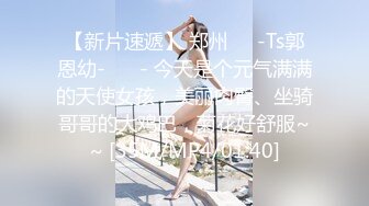 【新片速遞】 郑州❤️-Ts郭恩幼-❤️ - 今天是个元气满满的天使女孩，美丽肉臀、坐骑哥哥的大鸡巴，菊花好舒服~~ [35M/MP4/01:40]