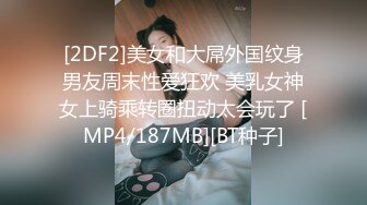 [2DF2]美女和大屌外国纹身男友周末性爱狂欢 美乳女神女上骑乘转圈扭动太会玩了 [MP4/187MB][BT种子]