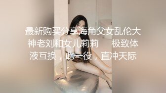 最新购买分享海角父女乱伦大神老刘和女儿莉莉❤️极致体液互换，此一役，直冲天际