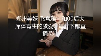 郑州美妖-Ts蒽雅 - 和00后大屌体育生的激爱，每一下都直捅花心